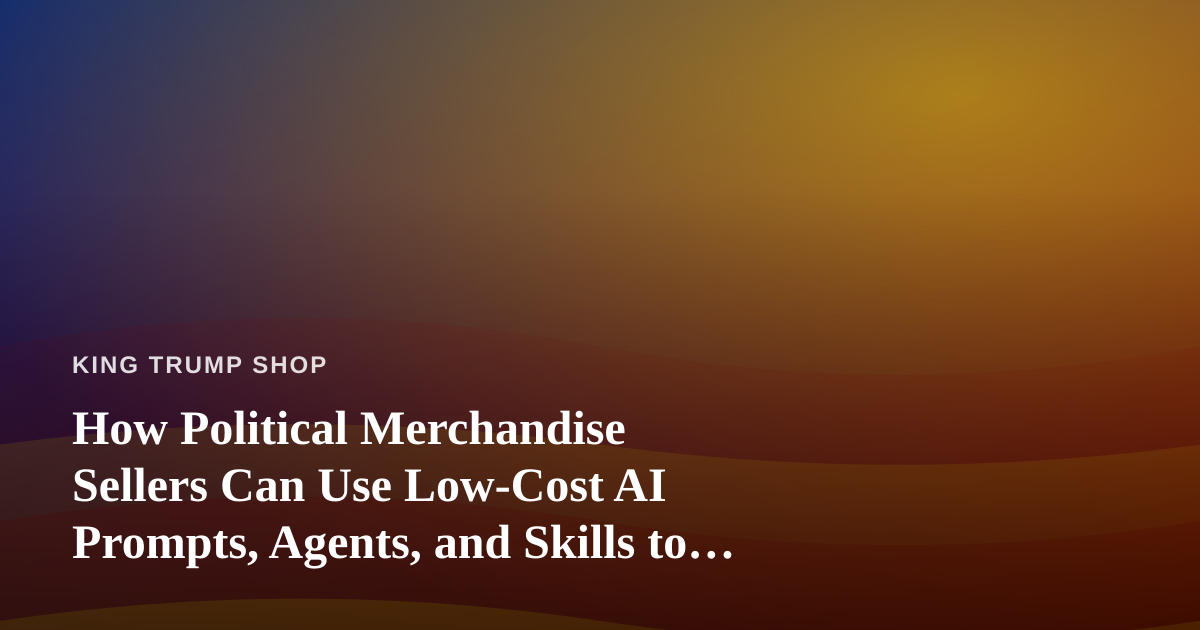 How Political Merchandise Sellers Can Use Low-Cost AI Prompts, Agents, and Skills to Grow